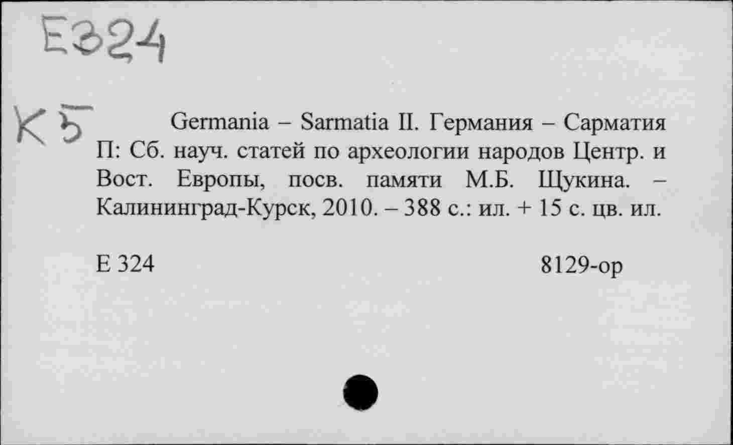 ﻿Germania - Sarmatia II. Германия - Сарматия П: Сб. науч, статей по археологии народов Центр, и Вост. Европы, поев, памяти М.Б. Щукина. -Калининград-Курск, 2010. - 388 с.: ил. + 15 с. цв. ил.
Е324
8129-ор